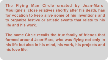The Flying Man Circle created by Jean-Marc Mouligné's  close relatives shortly after his death, has for vocation to keep alive some of his inventions and to organize festive or artistic events that relate to his life and his work.

The name Circle recalls the true family of friends that formed around Jean-Marc, who was flying not only in his life but also in his mind, his work, his projects and his love life.