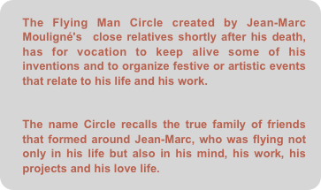 The Flying Man Circle created by Jean-Marc Mouligné's  close relatives shortly after his death, has for vocation to keep alive some of his inventions and to organize festive or artistic events that relate to his life and his work.

The name Circle recalls the true family of friends that formed around Jean-Marc, who was flying not only in his life but also in his mind, his work, his projects and his love life.
