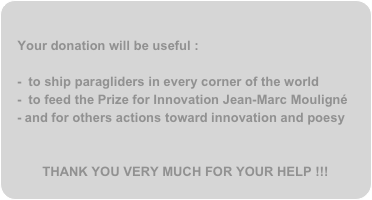 
Your donation will be useful :

 to ship paragliders in every corner of the world  to feed the Prize for Innovation Jean-Marc Mouligné
and for others actions toward innovation and poesy


THANK YOU VERY MUCH FOR YOUR HELP !!!